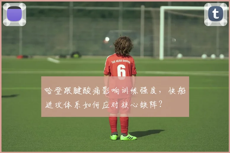 哈登跟腱酸痛影响训练强度，快船进攻体系如何应对核心缺阵？