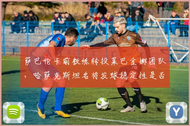 萨巴伦卡前教练转投莱巴金娜团队，哈萨克斯坦名将发球稳定性是否迎来转机？