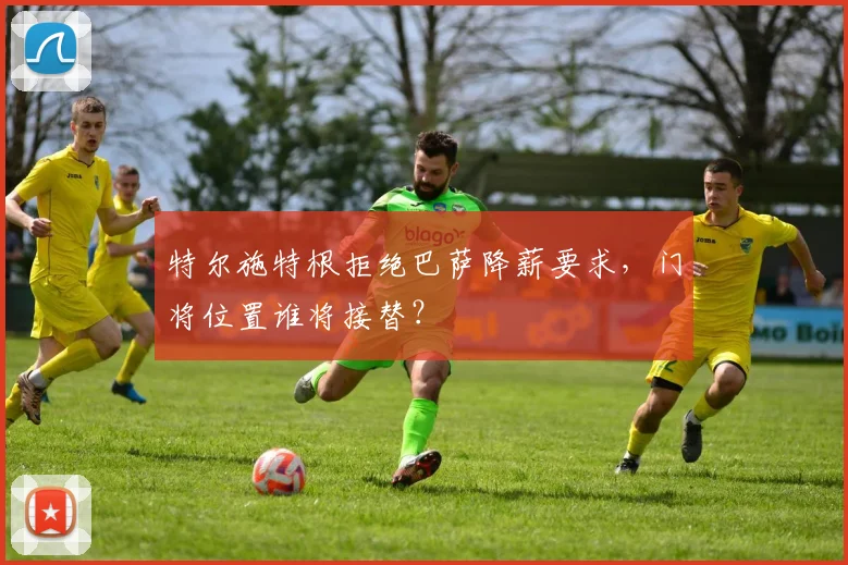 特尔施特根拒绝巴萨降薪要求，门将位置谁将接替？