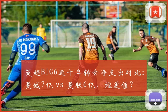 英超BIG6近十年转会净支出对比：曼城7亿 vs 曼联6亿，谁更值？