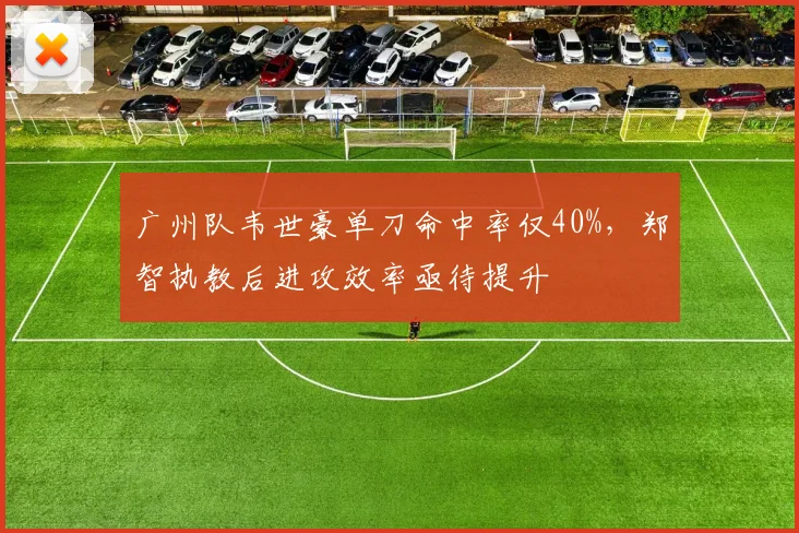 广州队韦世豪单刀命中率仅40%，郑智执教后进攻效率亟待提升